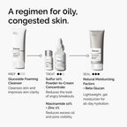 A daily regimen for congested skin - Glucoside Foaming Cleanser, Sulfur 10% Powder-to-Cream Concentrate, Niacinamide 10% + Zinc 1% , and Natural Moisturizing Factors + Beta Glucan